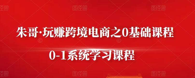 朱哥·玩赚跨境电商之0基础课程，0-1系统学习课程-上品源码网