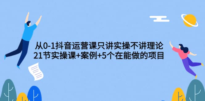 从0-1抖音运营课只讲实操不讲理论：21节实操课 案例 5个在能做的项目-上品源码网