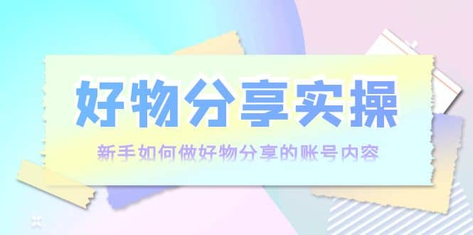 好物分享实操：新手如何做好物分享的账号内容，实操教学-上品源码网