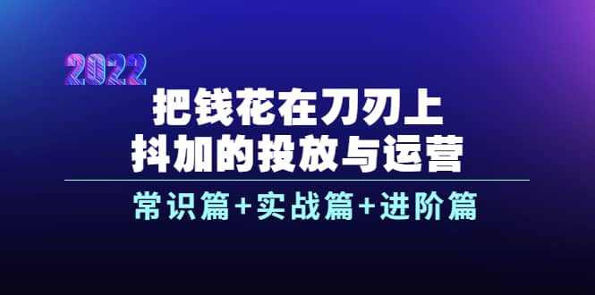 把钱花在刀刃上，抖加的投放与运营：常识篇 实战篇 进阶篇（28节课）-上品源码网