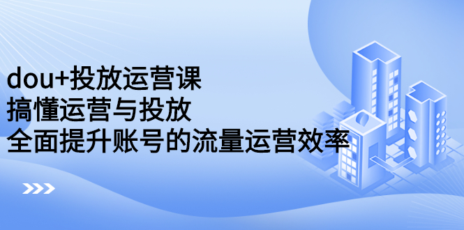 dou 投放运营课：搞懂运营与投放，全面提升账号的流量运营效率-上品源码网