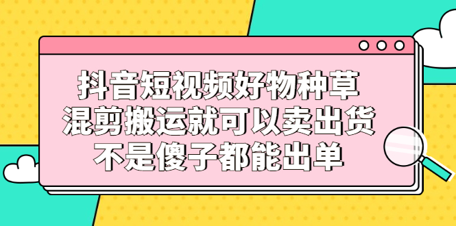 抖音短视频好物种草，混剪搬运就可以卖出货，不是傻子都能出单-上品源码网