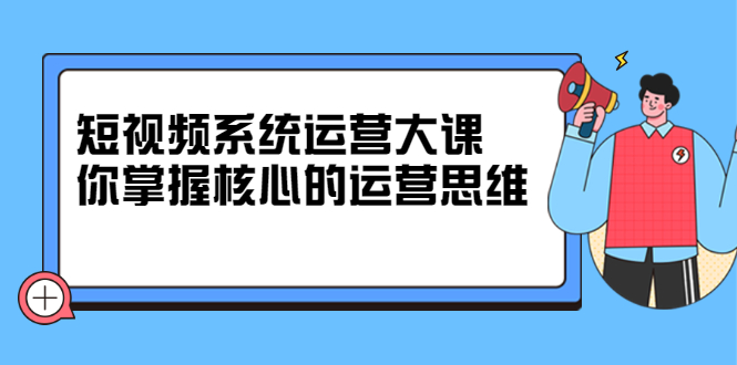 短视频系统运营大课，你掌握核心的运营思维 价值7800元-上品源码网