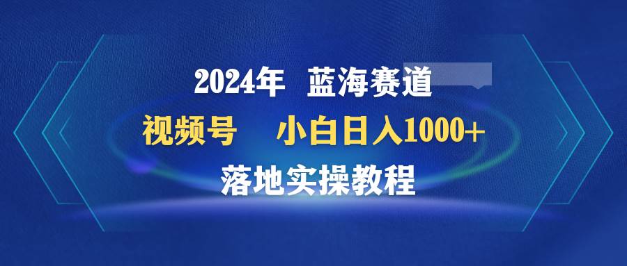 2024年蓝海赛道 视频号  小白日入1000+ 落地实操教程-上品源码网