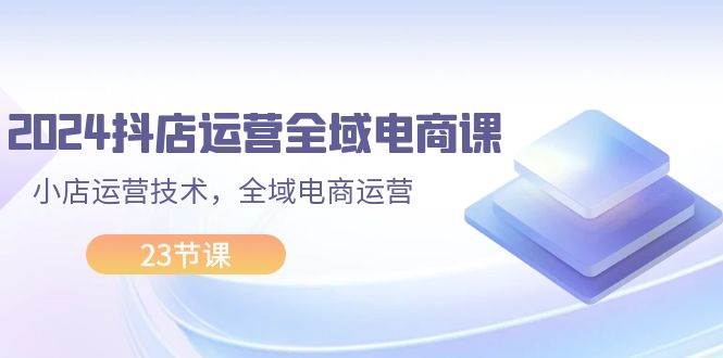 2024抖店运营-全域电商课，小店运营技术，全域电商运营（23节课）-上品源码网