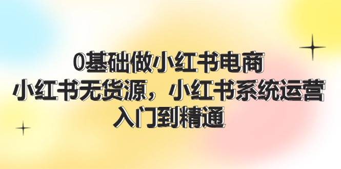 0基础做小红书电商，小红书无货源，小红书系统运营，入门到精通 (70节)-上品源码网