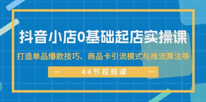 抖音小店0基础起店实操课，打造单品爆款技巧、商品卡引流模式与推流算法等-上品源码网